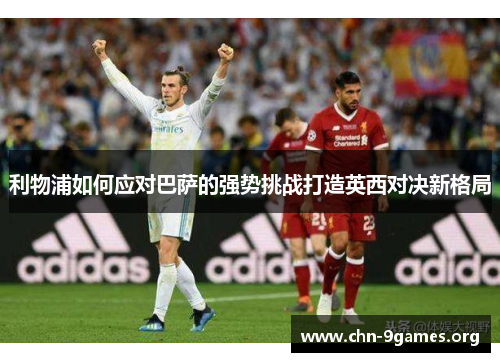 利物浦如何应对巴萨的强势挑战打造英西对决新格局