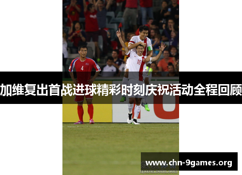 加维复出首战进球精彩时刻庆祝活动全程回顾