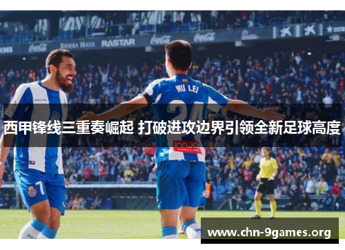 西甲锋线三重奏崛起 打破进攻边界引领全新足球高度 西甲锋线三重奏崛起 打破进攻边界引领全新足球高度