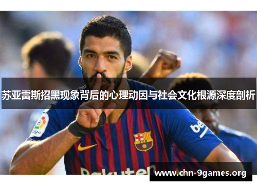 苏亚雷斯招黑现象背后的心理动因与社会文化根源深度剖析 苏亚雷斯招黑现象背后的心理动因与社会文化根源深度剖析