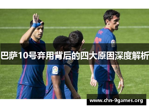 巴萨10号弃用背后的四大原因深度解析 巴萨10号弃用背后的四大原因深度解析