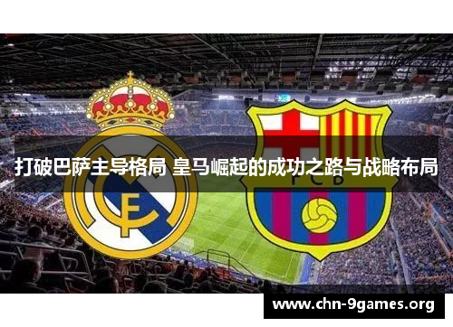 打破巴萨主导格局 皇马崛起的成功之路与战略布局 打破巴萨主导格局 皇马崛起的成功之路与战略布局