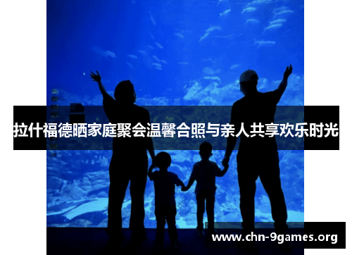 拉什福德晒家庭聚会温馨合照与亲人共享欢乐时光 拉什福德晒家庭聚会温馨合照与亲人共享欢乐时光
